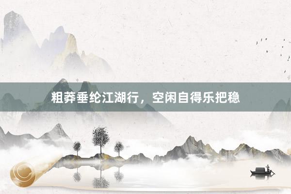 粗莽垂纶江湖行，空闲自得乐把稳