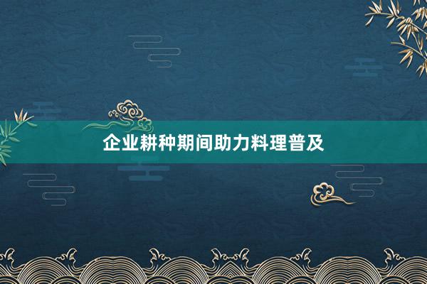 企业耕种期间助力料理普及